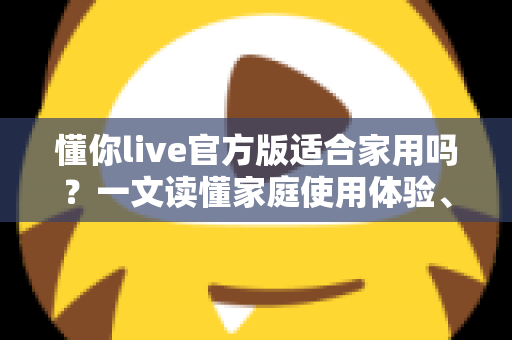 懂你live官方版适合家用吗?一文读懂家庭使用体验、优势与注意事项 懂你live官方版适合家用吗?一文读懂家庭使用体验、优势与注意事项