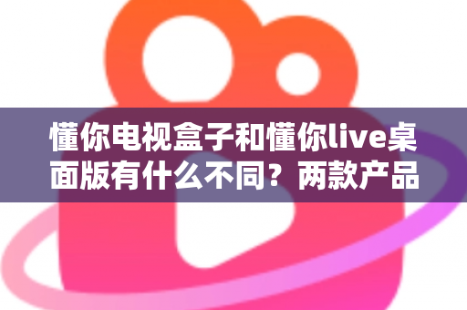 懂你电视盒子和懂你live桌面版有什么不同?两款产品全方位对比解析与选购指南 懂你电视盒子和懂你live桌面版有什么不同?两款产品全方位对比解析与选购指南