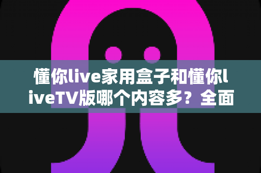 懂你live家用盒子和懂你liveTV版哪个内容多?全面对比分析助你轻松选择 懂你live家用盒子和懂你liveTV版哪个内容多?全面对比分析助你轻松选择