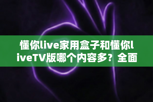 懂你live家用盒子和懂你liveTV版哪个内容多?全面对比分析助你轻松选择 懂你live家用盒子和懂你liveTV版哪个内容多?全面对比分析助你轻松选择