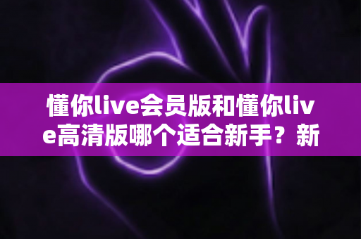 懂你live会员版和懂你live高清版哪个适合新手?新手选购全攻略与深度对比解析 懂你live会员版和懂你live高清版哪个适合新手?新手选购全攻略与深度对比解析