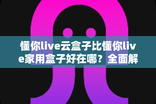 懂你live云盒子比懂你live家用盒子好在哪?全面解析两者差异与选购指南 懂你live云盒子比懂你live家用盒子好在哪?全面解析两者差异与选购指南