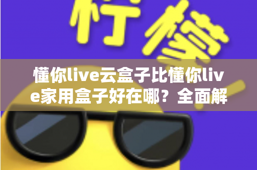 懂你live云盒子比懂你live家用盒子好在哪?全面解析两者差异与选购指南 懂你live云盒子比懂你live家用盒子好在哪?全面解析两者差异与选购指南