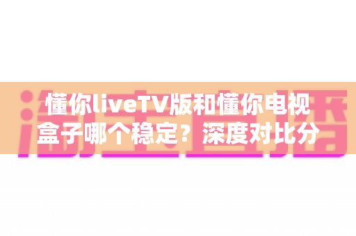 懂你liveTV版和懂你电视盒子哪个稳定?深度对比分析与选购指南助你做出明智选择 懂你liveTV版和懂你电视盒子哪个稳定?深度对比分析与选购指南助你做出明智选择