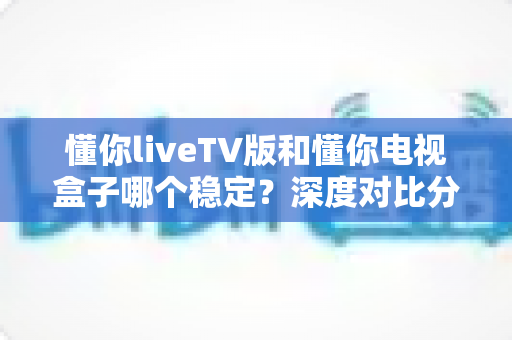 懂你liveTV版和懂你电视盒子哪个稳定？深度对比分析与选购指南助你做出明智选择