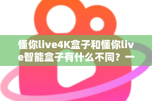 懂你live4K盒子和懂你live智能盒子有什么不同?一篇文章看懂两者核心差异与选购指南 懂你live4K盒子和懂你live智能盒子有什么不同?一篇文章看懂两者核心差异与选购指南