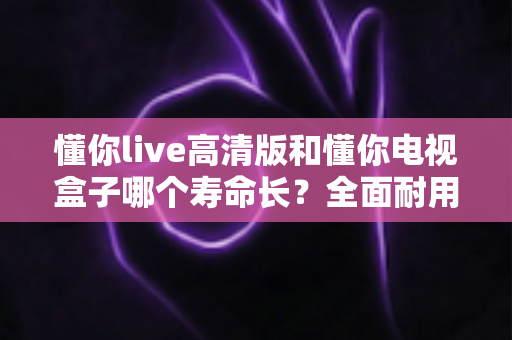 懂你live高清版和懂你电视盒子哪个寿命长？全面耐用性对比与延长使用寿命的实用指南