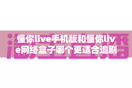 懂你live手机版和懂你live网络盒子哪个更适合追剧？深度对比帮你选出最佳追剧神器