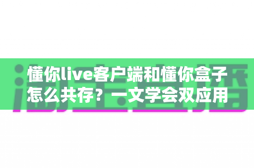 懂你live客户端和懂你盒子怎么共存？一文学会双应用安装配置与稳定运行全攻略