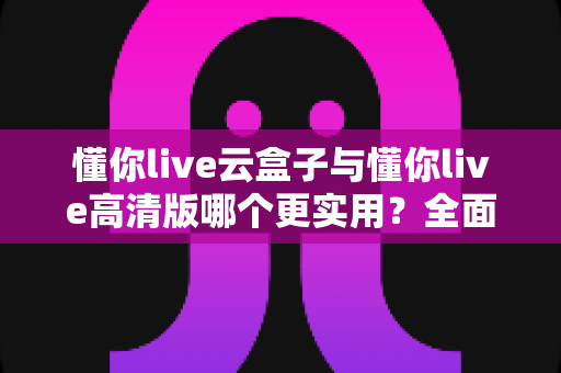 懂你live云盒子与懂你live高清版哪个更实用？全面对比评测帮你选出最适合自己的直播工具