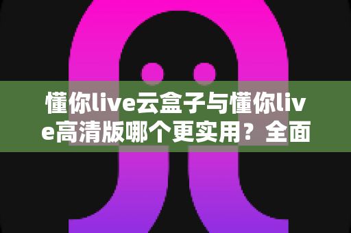 懂你live云盒子与懂你live高清版哪个更实用？全面对比评测帮你选出最适合自己的直播工具