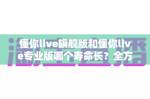 懂你live旗舰版和懂你live专业版哪个寿命长？全方位对比解析与延长使用寿命实用指南