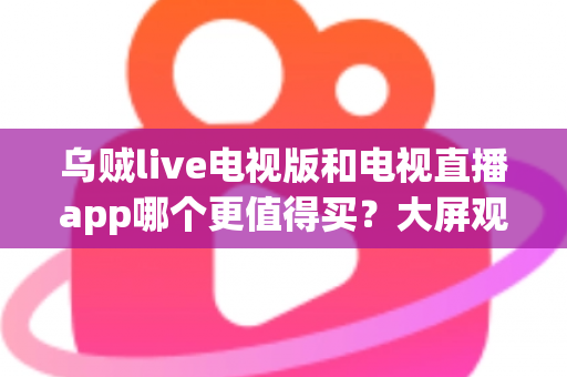 乌贼live电视版和电视直播app哪个更值得买？大屏观影深度对比与实用选购指南