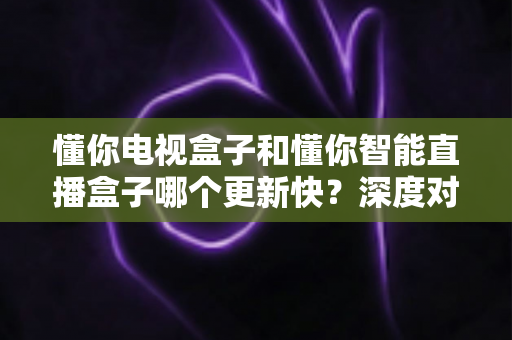 懂你电视盒子和懂你智能直播盒子哪个更新快？深度对比两款盒子的更新机制，帮你选对不踩坑