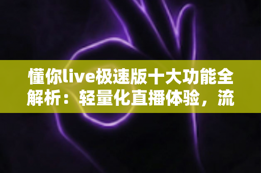 懂你live极速版十大功能全解析：轻量化直播体验，流畅看播一触即达