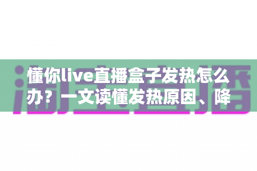 懂你live直播盒子发热怎么办？一文读懂发热原因、降温妙招与日常保养全攻略