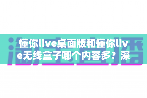 懂你live桌面版和懂你live无线盒子哪个内容多?深度对比解析帮你选对设备 懂你live桌面版和懂你live无线盒子哪个内容多?深度对比解析帮你选对设备