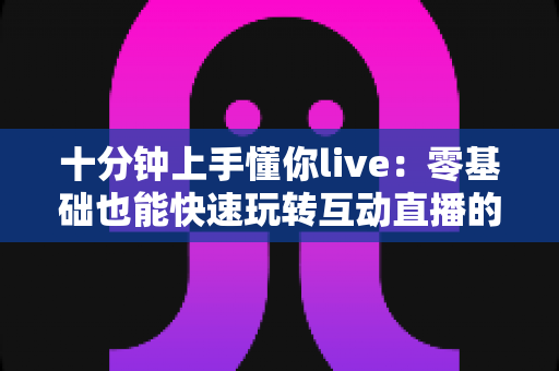十分钟上手懂你live:零基础也能快速玩转互动直播的实用指南 十分钟上手懂你live:零基础也能快速玩转互动直播的实用指南