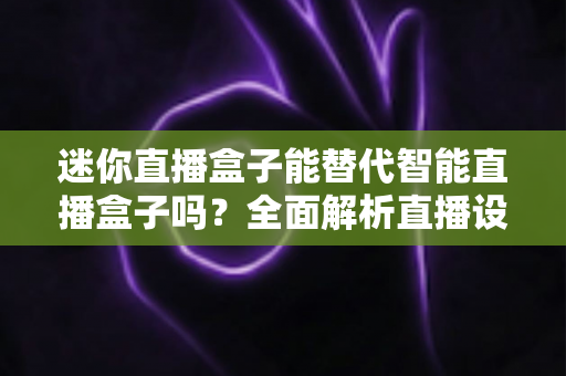 迷你直播盒子能替代智能直播盒子吗?全面解析直播设备选购指南与真实使用体验 迷你直播盒子能替代智能直播盒子吗?全面解析直播设备选购指南与真实使用体验