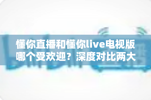 懂你直播和懂你live电视版哪个受欢迎?深度对比两大版本热度差异与选择全攻略 懂你直播和懂你live电视版哪个受欢迎?深度对比两大版本热度差异与选择全攻略
