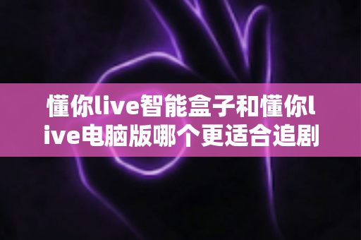 懂你live智能盒子和懂你live电脑版哪个更适合追剧?深度对比帮你选对追剧神器 懂你live智能盒子和懂你live电脑版哪个更适合追剧?深度对比帮你选对追剧神器