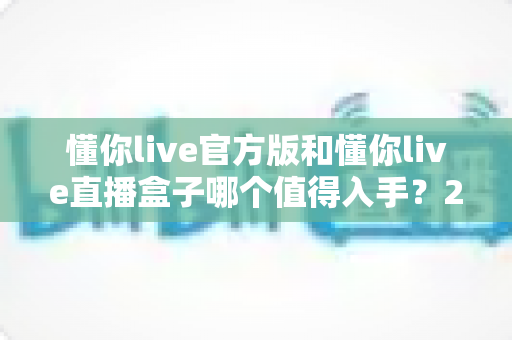 懂你live官方版和懂你live直播盒子哪个值得入手？2025最新深度对比与选购避坑指南