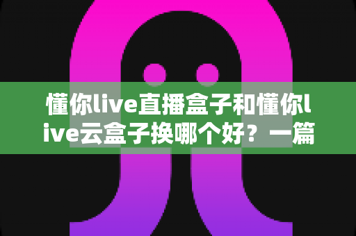 懂你live直播盒子和懂你live云盒子换哪个好?一篇文章帮你选对不踩坑 懂你live直播盒子和懂你live云盒子换哪个好?一篇文章帮你选对不踩坑
