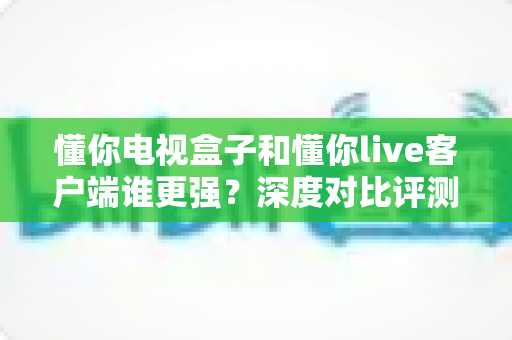 懂你电视盒子和懂你live客户端谁更强?深度对比评测帮你选出最优方案 懂你电视盒子和懂你live客户端谁更强?深度对比评测帮你选出最优方案