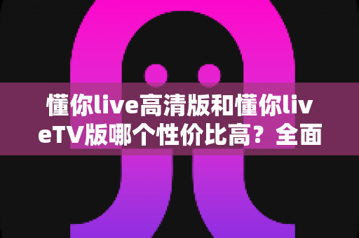 懂你live高清版和懂你liveTV版哪个性价比高？全面对比评测助你精准选购
