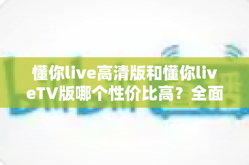 懂你live高清版和懂你liveTV版哪个性价比高？全面对比评测助你精准选购