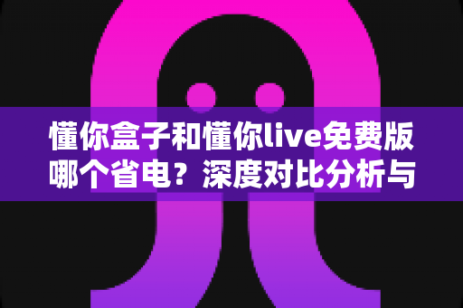 懂你盒子和懂你live免费版哪个省电？深度对比分析与实用省电攻略全解析