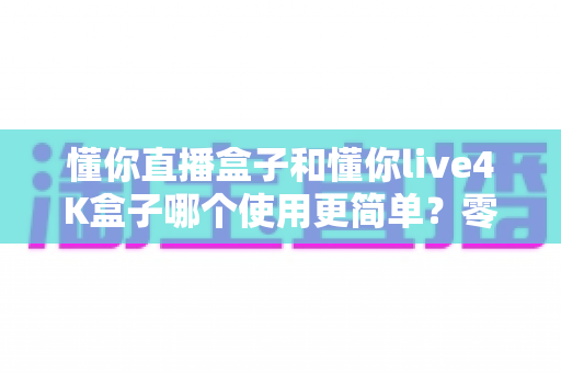 懂你直播盒子和懂你live4K盒子哪个使用更简单?零基础新手也能快速上手的选购与使用指南 懂你直播盒子和懂你live4K盒子哪个使用更简单?零基础新手也能快速上手的选购与使用指南