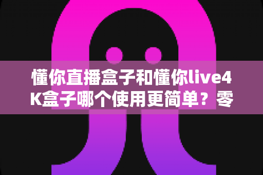 懂你直播盒子和懂你live4K盒子哪个使用更简单?零基础新手也能快速上手的选购与使用指南 懂你直播盒子和懂你live4K盒子哪个使用更简单?零基础新手也能快速上手的选购与使用指南