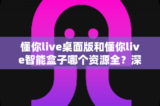 懂你live桌面版和懂你live智能盒子哪个资源全？深度对比解析帮你选对版本