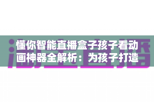 懂你智能直播盒子孩子看动画神器全解析：为孩子打造安心又精彩的动画观影新体验
