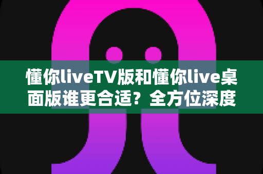 懂你liveTV版和懂你live桌面版谁更合适？全方位深度对比助你精准选择最佳版本