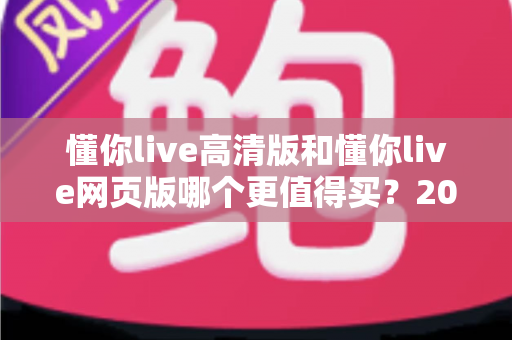 懂你live高清版和懂你live网页版哪个更值得买？2025年最新购买决策指南与深度对比全解析
