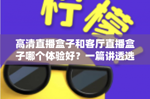 高清直播盒子和客厅直播盒子哪个体验好？一篇讲透选购逻辑，帮你选对不花冤枉钱