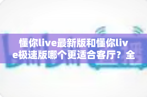 懂你live最新版和懂你live极速版哪个更适合客厅?全场景对比帮你选出最佳观影方案 懂你live最新版和懂你live极速版哪个更适合客厅?全场景对比帮你选出最佳观影方案