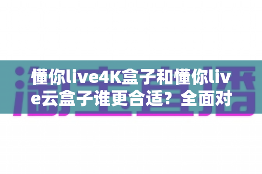 懂你live4K盒子和懂你live云盒子谁更合适？全面对比帮你选出最适合的观影神器