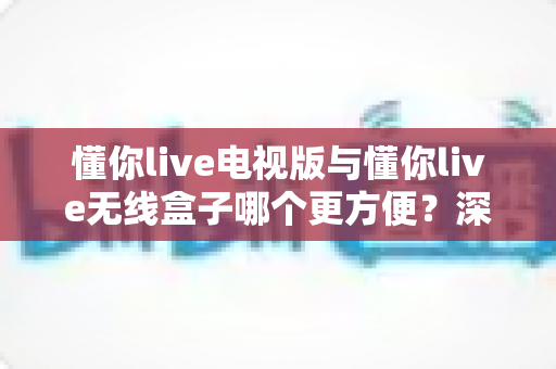 懂你live电视版与懂你live无线盒子哪个更方便?深度对比评测助你轻松选对观影方案 懂你live电视版与懂你live无线盒子哪个更方便?深度对比评测助你轻松选对观影方案