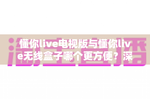 懂你live电视版与懂你live无线盒子哪个更方便?深度对比评测助你轻松选对观影方案 懂你live电视版与懂你live无线盒子哪个更方便?深度对比评测助你轻松选对观影方案