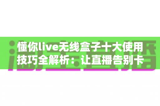 懂你live无线盒子十大使用技巧全解析:让直播告别卡顿的实战指南 懂你live无线盒子十大使用技巧全解析:让直播告别卡顿的实战指南