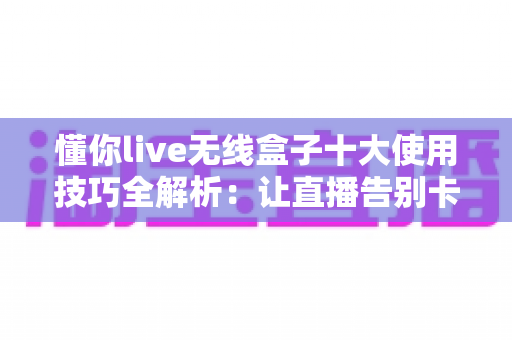 懂你live无线盒子十大使用技巧全解析:让直播告别卡顿的实战指南 懂你live无线盒子十大使用技巧全解析:让直播告别卡顿的实战指南