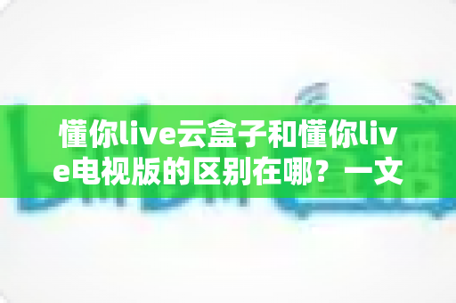 懂你live云盒子和懂你live电视版的区别在哪？一文读懂两者核心差异与选购指南