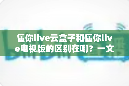 懂你live云盒子和懂你live电视版的区别在哪？一文读懂两者核心差异与选购指南