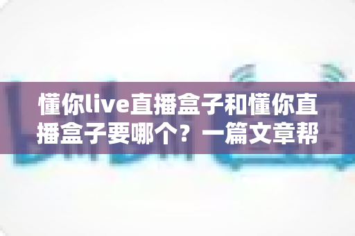懂你live直播盒子和懂你直播盒子要哪个?一篇文章帮你彻底理清选购思路 懂你live直播盒子和懂你直播盒子要哪个?一篇文章帮你彻底理清选购思路