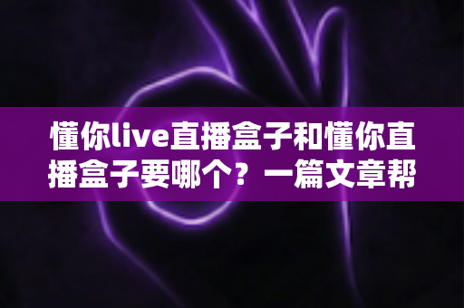 懂你live直播盒子和懂你直播盒子要哪个?一篇文章帮你彻底理清选购思路 懂你live直播盒子和懂你直播盒子要哪个?一篇文章帮你彻底理清选购思路