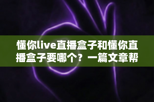 懂你live直播盒子和懂你直播盒子要哪个?一篇文章帮你彻底理清选购思路 懂你live直播盒子和懂你直播盒子要哪个?一篇文章帮你彻底理清选购思路