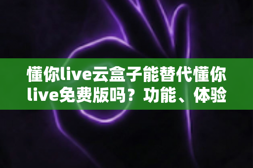 懂你live云盒子能替代懂你live免费版吗？功能、体验与性价比全方位解析